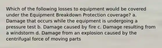 Which of the following losses to equipment would be covered under the Equipment Breakdown Protection coverage? a. Damage that occurs while the equipment is undergoing a pressure test b. Damage caused by fire c. Damage resulting from a windstorm d. Damage from an explosion caused by the centrifugal force of moving parts