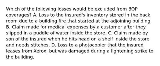 Which of the following losses would be excluded from BOP coverages? A. Loss to the insured's inventory stored in the back room due to a building fire that started at the adjoining building. B. Claim made for medical expenses by a customer after they slipped in a puddle of water inside the store. C. Claim made by son of the insured when he hits head on a shelf inside the store and needs stitches. D. Loss to a photocopier that the insured leases from Xerox, but was damaged during a lightening strike to the building.