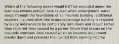 Which of the following losses would NOT be excluded under the business owners policy? -loss caused when underground water seeps through the foundation of an insureds building -additional expense incurred when the insureds damage building is required by a city ordinance to be completely torn down and rebuilt rather than repaired -loss caused by a power failure that occurs on the insureds premises -loss caused when an insureds equipment breaks down and prevents the insured from earning income