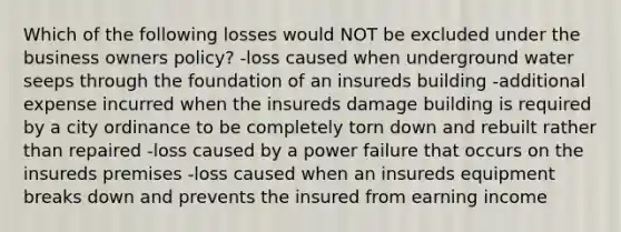 Which of the following losses would NOT be excluded under the business owners policy? -loss caused when underground water seeps through the foundation of an insureds building -additional expense incurred when the insureds damage building is required by a city ordinance to be completely torn down and rebuilt rather than repaired -loss caused by a power failure that occurs on the insureds premises -loss caused when an insureds equipment breaks down and prevents the insured from earning income