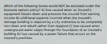 Which of the following losses would NOT be excluded under the business owners policy? A) loss caused when an insured's equipment breaks down and prevents the insured from earning income B) additional expense incurred when the insured's damage building is required by a city ordinance to be completely torn down and rebuilt rather than repaired C) loss caused when underground water seeps through the foundation of an insured's building D) loss caused by a power failure that occurs on the insured's premises