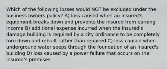 Which of the following losses would NOT be excluded under the business owners policy? A) loss caused when an insured's equipment breaks down and prevents the insured from earning income B) additional expense incurred when the insured's damage building is required by a city ordinance to be completely torn down and rebuilt rather than repaired C) loss caused when underground water seeps through the foundation of an insured's building D) loss caused by a power failure that occurs on the insured's premises