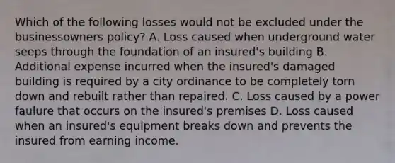 Which of the following losses would not be excluded under the businessowners policy? A. Loss caused when underground water seeps through the foundation of an insured's building B. Additional expense incurred when the insured's damaged building is required by a city ordinance to be completely torn down and rebuilt rather than repaired. C. Loss caused by a power faulure that occurs on the insured's premises D. Loss caused when an insured's equipment breaks down and prevents the insured from earning income.