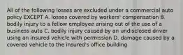 All of the following losses are excluded under a commercial auto policy EXCEPT A. losses covered by workers' compensation B. bodily injury to a fellow employee arising out of the use of a business auto C. bodily injury caused by an undisclosed driver using an insured vehicle with permission D. damage caused by a covered vehicle to the insured's office building