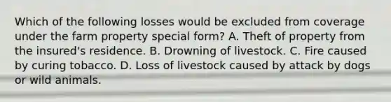 Which of the following losses would be excluded from coverage under the farm property special form? A. Theft of property from the insured's residence. B. Drowning of livestock. C. Fire caused by curing tobacco. D. Loss of livestock caused by attack by dogs or wild animals.