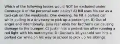 Which of the following losses would NOT be excluded under Coverage A of the personal auto policy? A) Bill uses his car as a taxi-cab on the weekends. One evening, he hit a parked car while pulling in a driveway to pick up a passenger. B) Out of anger and intentionally, Julia rear ends her brother's car causing damage to the bumper. C) Justin hits a pedestrian after running a red light with his motorcycle. D) Denise's 16-year-old son hits a parked car while on his way to school to pick up his siblings.