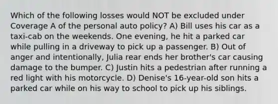 Which of the following losses would NOT be excluded under Coverage A of the personal auto policy? A) Bill uses his car as a taxi-cab on the weekends. One evening, he hit a parked car while pulling in a driveway to pick up a passenger. B) Out of anger and intentionally, Julia rear ends her brother's car causing damage to the bumper. C) Justin hits a pedestrian after running a red light with his motorcycle. D) Denise's 16-year-old son hits a parked car while on his way to school to pick up his siblings.