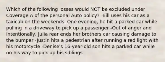 Which of the following losses would NOT be excluded under Coverage A of the personal Auto policy? -Bill uses his car as a taxicab on the weekends. One evening, he hit a parked car while pulling in a driveway to pick up a passenger -Out of anger and intentionally, Julia rear ends her brothers car causing damage to the bumper -Justin hits a pedestrian after running a red light with his motorcycle -Denise's 16-year-old son hits a parked car while on his way to pick up his siblings