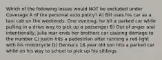 Which of the following losses would NOT be excluded under Coverage A of the personal auto policy? A) Bill uses his car as a taxi cab on the weekends. One evening, he hit a parked car while pulling in a drive way to pick up a passenger B) Out of anger and intentionally, Julia rear ends her brothers car causing damage to the number C) Justin hits a pedestrian after running a red light with his motorcycle D) Denise's 16 year old son hits a parked car while on his way to school to pick up his siblings