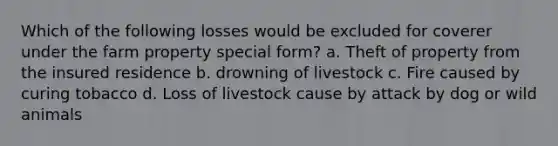 Which of the following losses would be excluded for coverer under the farm property special form? a. Theft of property from the insured residence b. drowning of livestock c. Fire caused by curing tobacco d. Loss of livestock cause by attack by dog or wild animals