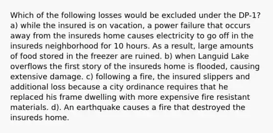 Which of the following losses would be excluded under the DP-1? a) while the insured is on vacation, a power failure that occurs away from the insureds home causes electricity to go off in the insureds neighborhood for 10 hours. As a result, large amounts of food stored in the freezer are ruined. b) when Languid Lake overflows the first story of the insureds home is flooded, causing extensive damage. c) following a fire, the insured slippers and additional loss because a city ordinance requires that he replaced his frame dwelling with more expensive fire resistant materials. d). An earthquake causes a fire that destroyed the insureds home.