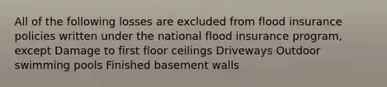 All of the following losses are excluded from flood insurance policies written under the national flood insurance program, except Damage to first floor ceilings Driveways Outdoor swimming pools Finished basement walls