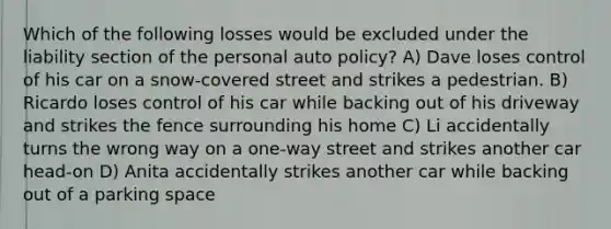 Which of the following losses would be excluded under the liability section of the personal auto policy? A) Dave loses control of his car on a snow-covered street and strikes a pedestrian. B) Ricardo loses control of his car while backing out of his driveway and strikes the fence surrounding his home C) Li accidentally turns the wrong way on a one-way street and strikes another car head-on D) Anita accidentally strikes another car while backing out of a parking space