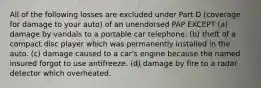 All of the following losses are excluded under Part D (coverage for damage to your auto) of an unendorsed PAP EXCEPT (a) damage by vandals to a portable car telephone. (b) theft of a compact disc player which was permanently installed in the auto. (c) damage caused to a car's engine because the named insured forgot to use antifreeze. (d) damage by fire to a radar detector which overheated.