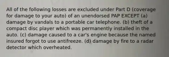 All of the following losses are excluded under Part D (coverage for damage to your auto) of an unendorsed PAP EXCEPT (a) damage by vandals to a portable car telephone. (b) theft of a compact disc player which was permanently installed in the auto. (c) damage caused to a car's engine because the named insured forgot to use antifreeze. (d) damage by fire to a radar detector which overheated.