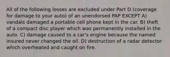 All of the following losses are excluded under Part D (coverage for damage to your auto) of an unendorsed PAP EXCEPT A) vandals damaged a portable cell phone kept in the car. B) theft of a compact disc player which was permanently installed in the auto. C) damage caused to a car's engine because the named insured never changed the oil. D) destruction of a radar detector which overheated and caught on fire.