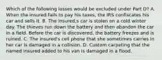 Which of the following losses would be excluded under Part D? A. When the insured fails to pay his taxes, the IRS confiscates his car and sells it. B. The insured,s car is stolen on a cold winter day. The thieves run down the battery and then abandon the car in a field. Before the car is discovered, the battery freezes and is ruined. C. The insured's cell phone that she sometimes carries in her car is damaged in a collision. D. Custom carpeting that the named insured added to his van is damaged in a flood.