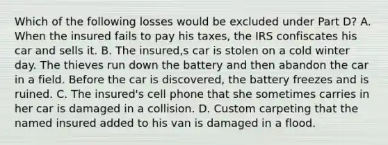 Which of the following losses would be excluded under Part D? A. When the insured fails to pay his taxes, the IRS confiscates his car and sells it. B. The insured,s car is stolen on a cold winter day. The thieves run down the battery and then abandon the car in a field. Before the car is discovered, the battery freezes and is ruined. C. The insured's cell phone that she sometimes carries in her car is damaged in a collision. D. Custom carpeting that the named insured added to his van is damaged in a flood.