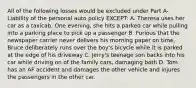 All of the following losses would be excluded under Part A- Liability of the personal auto policy EXCEPT: A. Theresa uses her car as a taxicab. One evening, she hits a parked car while pulling into a parking place to pick up a passenger B. Furious that the newspaper carrier never delivers his morning paper on time, Bruce deliberately runs over the boy's bicycle while it is parked at the edge of his driveway C. Jerry's teenage son backs into his car while driving on of the family cars, damaging both D. Tom has an AF accident and damages the other vehicle and injures the passengers in the other car.