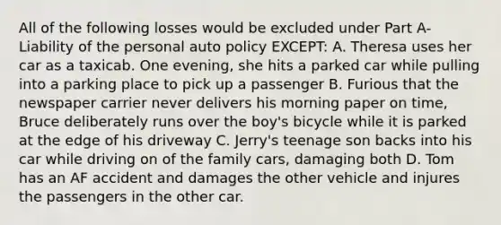 All of the following losses would be excluded under Part A- Liability of the personal auto policy EXCEPT: A. Theresa uses her car as a taxicab. One evening, she hits a parked car while pulling into a parking place to pick up a passenger B. Furious that the newspaper carrier never delivers his morning paper on time, Bruce deliberately runs over the boy's bicycle while it is parked at the edge of his driveway C. Jerry's teenage son backs into his car while driving on of the family cars, damaging both D. Tom has an AF accident and damages the other vehicle and injures the passengers in the other car.