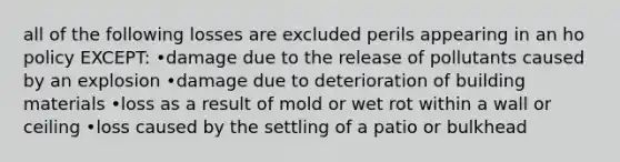 all of the following losses are excluded perils appearing in an ho policy EXCEPT: •damage due to the release of pollutants caused by an explosion •damage due to deterioration of building materials •loss as a result of mold or wet rot within a wall or ceiling •loss caused by the settling of a patio or bulkhead