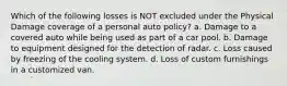 Which of the following losses is NOT excluded under the Physical Damage coverage of a personal auto policy? a. Damage to a covered auto while being used as part of a car pool. b. Damage to equipment designed for the detection of radar. c. Loss caused by freezing of the cooling system. d. Loss of custom furnishings in a customized van.