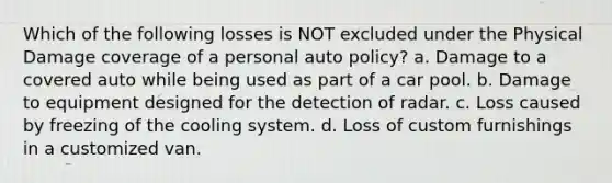 Which of the following losses is NOT excluded under the Physical Damage coverage of a personal auto policy? a. Damage to a covered auto while being used as part of a car pool. b. Damage to equipment designed for the detection of radar. c. Loss caused by freezing of the cooling system. d. Loss of custom furnishings in a customized van.