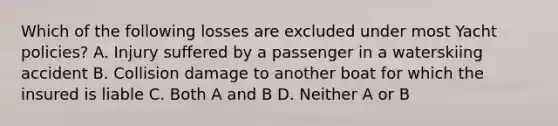 Which of the following losses are excluded under most Yacht policies? A. Injury suffered by a passenger in a waterskiing accident B. Collision damage to another boat for which the insured is liable C. Both A and B D. Neither A or B