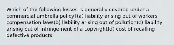 Which of the following losses is generally covered under a commercial umbrella policy?(a) liability arising out of workers compensation laws(b) liability arising out of pollution(c) liability arising out of infringement of a copyright(d) cost of recalling defective products