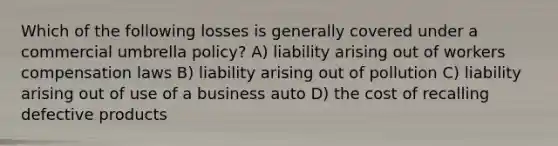 Which of the following losses is generally covered under a commercial umbrella policy? A) liability arising out of workers compensation laws B) liability arising out of pollution C) liability arising out of use of a business auto D) the cost of recalling defective products