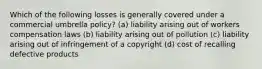 Which of the following losses is generally covered under a commercial umbrella policy? (a) liability arising out of workers compensation laws (b) liability arising out of pollution (c) liability arising out of infringement of a copyright (d) cost of recalling defective products