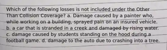 Which of the following losses is not included under the Other Than Collision Coverage? a. Damage caused by a painter who, while working on a building, sprayed pain on an insured vehicle. b. a car that is stranded in a creek and damaged by rising water. c. damage caused by students standing on the hood during a football game. d. damage to the auto due to crashing into a tree.