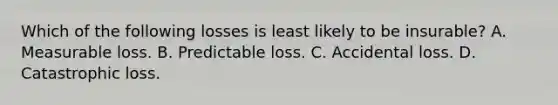 Which of the following losses is least likely to be insurable? A. Measurable loss. B. Predictable loss. C. Accidental loss. D. Catastrophic loss.