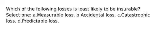 Which of the following losses is least likely to be insurable? Select one: a.Measurable loss. b.Accidental loss. c.Catastrophic loss. d.Predictable loss.