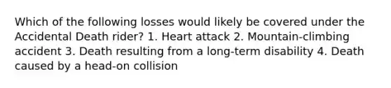 Which of the following losses would likely be covered under the Accidental Death rider? 1. Heart attack 2. Mountain-climbing accident 3. Death resulting from a long-term disability 4. Death caused by a head-on collision