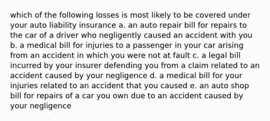 which of the following losses is most likely to be covered under your auto liability insurance a. an auto repair bill for repairs to the car of a driver who negligently caused an accident with you b. a medical bill for injuries to a passenger in your car arising from an accident in which you were not at fault c. a legal bill incurred by your insurer defending you from a claim related to an accident caused by your negligence d. a medical bill for your injuries related to an accident that you caused e. an auto shop bill for repairs of a car you own due to an accident caused by your negligence