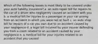 Which of the following losses is most likely to be covered under your auto liability insurance? a. an auto repair bill for repairs to the car of a driver who negligently caused an accident with you b. a medical bill for injuries to a passenger in your car arising from an accident in which you were not at fault c. an auto shop bill for repairs of a car you own due to an accident caused by your negligence d. a legal bill incurred by your insurer defending you from a claim related to an accident caused by your negligence e. a medical bill for your injuries related to an accident that you caused