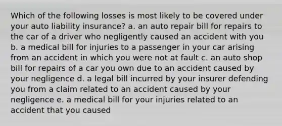 Which of the following losses is most likely to be covered under your auto liability insurance? a. an auto repair bill for repairs to the car of a driver who negligently caused an accident with you b. a medical bill for injuries to a passenger in your car arising from an accident in which you were not at fault c. an auto shop bill for repairs of a car you own due to an accident caused by your negligence d. a legal bill incurred by your insurer defending you from a claim related to an accident caused by your negligence e. a medical bill for your injuries related to an accident that you caused