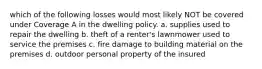 which of the following losses would most likely NOT be covered under Coverage A in the dwelling policy. a. supplies used to repair the dwelling b. theft of a renter's lawnmower used to service the premises c. fire damage to building material on the premises d. outdoor personal property of the insured