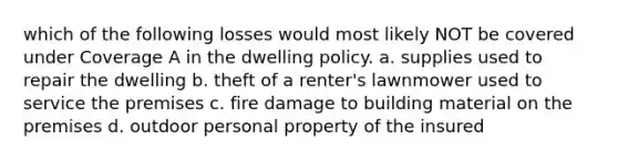 which of the following losses would most likely NOT be covered under Coverage A in the dwelling policy. a. supplies used to repair the dwelling b. theft of a renter's lawnmower used to service the premises c. fire damage to building material on the premises d. outdoor personal property of the insured