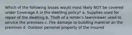 Which of the following losses would most likely NOT be covered under Coverage A in the dwelling policy? a. Supplies used for repair of the dwelling b. Theft of a renter's lawnmower used to service the premises c. Fire damage to building material on the premises d. Outdoor personal property of the insured