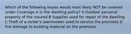 Which of the following losses would most likely NOT be covered under Coverage A in the dwelling policy? A Outdoor personal property of the insured B Supplies used for repair of the dwelling C Theft of a renter's lawnmower used to service the premises D Fire damage to building material on the premises