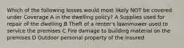 Which of the following losses would most likely NOT be covered under Coverage A in the dwelling policy? A Supplies used for repair of the dwelling B Theft of a renter's lawnmower used to service the premises C Fire damage to building material on the premises D Outdoor personal property of the insured