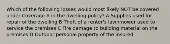 Which of the following losses would most likely NOT be covered under Coverage A in the dwelling policy? A Supplies used for repair of the dwelling B Theft of a renter's lawnmower used to service the premises C Fire damage to building material on the premises D Outdoor personal property of the insured