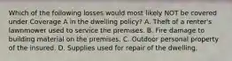 Which of the following losses would most likely NOT be covered under Coverage A in the dwelling policy? A. Theft of a renter's lawnmower used to service the premises. B. Fire damage to building material on the premises. C. Outdoor personal property of the insured. D. Supplies used for repair of the dwelling.