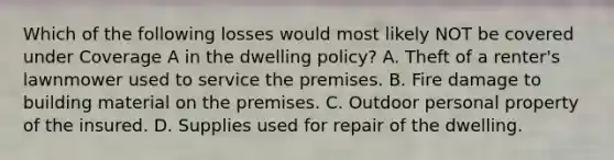 Which of the following losses would most likely NOT be covered under Coverage A in the dwelling policy? A. Theft of a renter's lawnmower used to service the premises. B. Fire damage to building material on the premises. C. Outdoor personal property of the insured. D. Supplies used for repair of the dwelling.