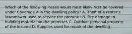 Which of the following losses would most likely NOT be covered under Coverage A in the dwelling policy? A. Theft of a renter's lawnmower used to service the premises B. Fire damage to building material on the premises C. Outdoor personal property of the insured D. Supplies used for repair of the dwelling