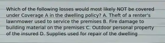 Which of the following losses would most likely NOT be covered under Coverage A in the dwelling policy? A. Theft of a renter's lawnmower used to service the premises B. Fire damage to building material on the premises C. Outdoor personal property of the insured D. Supplies used for repair of the dwelling