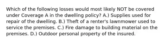 Which of the following losses would most likely NOT be covered under Coverage A in the dwelling policy? A.) Supplies used for repair of the dwelling. B.) Theft of a renter's lawnmower used to service the premises. C.) Fire damage to building material on the premises. D.) Outdoor personal property of the insured.