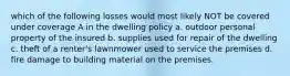 which of the following losses would most likely NOT be covered under coverage A in the dwelling policy a. outdoor personal property of the insured b. supplies used for repair of the dwelling c. theft of a renter's lawnmower used to service the premises d. fire damage to building material on the premises.